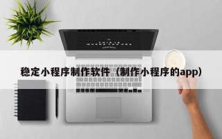 威海稳定小程序制作软件（制作小程序的app）