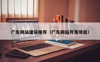威海广东网站建设推荐（广东网站开发项目）