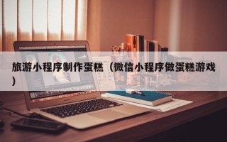 威海旅游小程序制作蛋糕（微信小程序做蛋糕游戏）